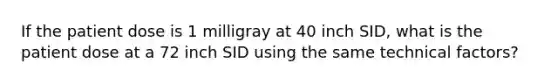 If the patient dose is 1 milligray at 40 inch SID, what is the patient dose at a 72 inch SID using the same technical factors?