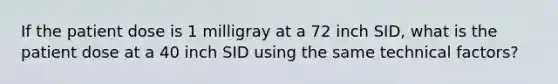 If the patient dose is 1 milligray at a 72 inch SID, what is the patient dose at a 40 inch SID using the same technical factors?