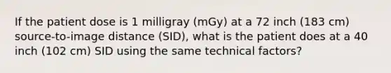 If the patient dose is 1 milligray (mGy) at a 72 inch (183 cm) source-to-image distance (SID), what is the patient does at a 40 inch (102 cm) SID using the same technical factors?