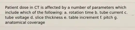 Patient dose in CT is affected by a number of parameters which include which of the following: a. rotation time b. tube current c. tube voltage d. slice thickness e. table increment f. pitch g. anatomical coverage