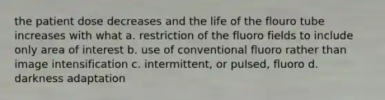 the patient dose decreases and the life of the flouro tube increases with what a. restriction of the fluoro fields to include only area of interest b. use of conventional fluoro rather than image intensification c. intermittent, or pulsed, fluoro d. darkness adaptation