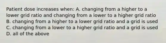 Patient dose increases when: A. changing from a higher to a lower grid ratio and changing from a lower to a higher grid ratio B. changing from a higher to a lower grid ratio and a grid is used C. changing from a lower to a higher grid ratio and a grid is used D. all of the above