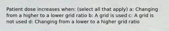 Patient dose increases when: (select all that apply) a: Changing from a higher to a lower grid ratio b: A grid is used c: A grid is not used d: Changing from a lower to a higher grid ratio