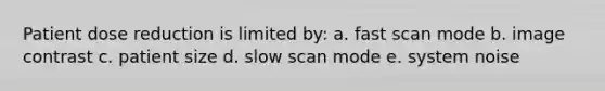 Patient dose reduction is limited by: a. fast scan mode b. image contrast c. patient size d. slow scan mode e. system noise