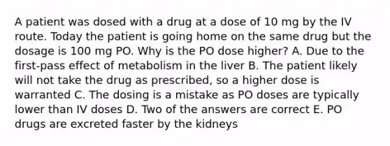 A patient was dosed with a drug at a dose of 10 mg by the IV route. Today the patient is going home on the same drug but the dosage is 100 mg PO. Why is the PO dose higher? A. Due to the first-pass effect of metabolism in the liver B. The patient likely will not take the drug as prescribed, so a higher dose is warranted C. The dosing is a mistake as PO doses are typically lower than IV doses D. Two of the answers are correct E. PO drugs are excreted faster by the kidneys