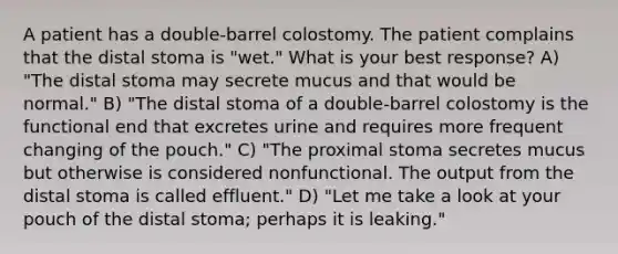 A patient has a double-barrel colostomy. The patient complains that the distal stoma is "wet." What is your best response? A) "The distal stoma may secrete mucus and that would be normal." B) "The distal stoma of a double-barrel colostomy is the functional end that excretes urine and requires more frequent changing of the pouch." C) "The proximal stoma secretes mucus but otherwise is considered nonfunctional. The output from the distal stoma is called effluent." D) "Let me take a look at your pouch of the distal stoma; perhaps it is leaking."