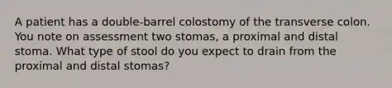 A patient has a double-barrel colostomy of the transverse colon. You note on assessment two stomas, a proximal and distal stoma. What type of stool do you expect to drain from the proximal and distal stomas?