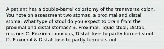 A patient has a double-barrel colostomy of the transverse colon. You note on assessment two stomas, a proximal and distal stoma. What type of stool do you expect to drain from the proximal and distal stomas? B. Proximal: liquid stool; Distal: mucous C. Proximal: mucous; Distal: lose to partly formed stool D. Proximal & Distal: lose to partly formed stool