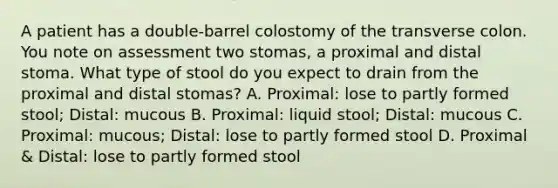 A patient has a double-barrel colostomy of the transverse colon. You note on assessment two stomas, a proximal and distal stoma. What type of stool do you expect to drain from the proximal and distal stomas? A. Proximal: lose to partly formed stool; Distal: mucous B. Proximal: liquid stool; Distal: mucous C. Proximal: mucous; Distal: lose to partly formed stool D. Proximal & Distal: lose to partly formed stool