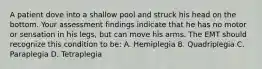 A patient dove into a shallow pool and struck his head on the bottom. Your assessment findings indicate that he has no motor or sensation in his​ legs, but can move his arms. The EMT should recognize this condition to​ be: A. Hemiplegia B. Quadriplegia C. Paraplegia D. Tetraplegia