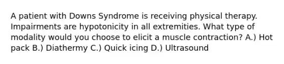 A patient with Downs Syndrome is receiving physical therapy. Impairments are hypotonicity in all extremities. What type of modality would you choose to elicit a muscle contraction? A.) Hot pack B.) Diathermy C.) Quick icing D.) Ultrasound