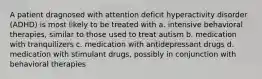 A patient dragnosed with attention deficit hyperactivity disorder (ADHD) is most likely to be treated with a. intensive behavioral therapies, similar to those used to treat autism b. medication with tranquilizers c. medication with antidepressant drugs d. medication with stimulant drugs, possibly in conjunction with behavioral therapies