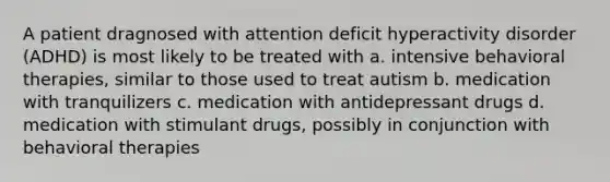 A patient dragnosed with attention deficit hyperactivity disorder (ADHD) is most likely to be treated with a. intensive behavioral therapies, similar to those used to treat autism b. medication with tranquilizers c. medication with antidepressant drugs d. medication with stimulant drugs, possibly in conjunction with behavioral therapies