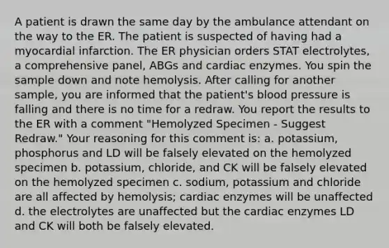 A patient is drawn the same day by the ambulance attendant on the way to the ER. The patient is suspected of having had a myocardial infarction. The ER physician orders STAT electrolytes, a comprehensive panel, ABGs and cardiac enzymes. You spin the sample down and note hemolysis. After calling for another sample, you are informed that the patient's blood pressure is falling and there is no time for a redraw. You report the results to the ER with a comment "Hemolyzed Specimen - Suggest Redraw." Your reasoning for this comment is: a. potassium, phosphorus and LD will be falsely elevated on the hemolyzed specimen b. potassium, chloride, and CK will be falsely elevated on the hemolyzed specimen c. sodium, potassium and chloride are all affected by hemolysis; cardiac enzymes will be unaffected d. the electrolytes are unaffected but the cardiac enzymes LD and CK will both be falsely elevated.