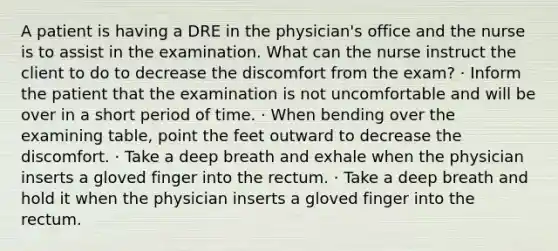 A patient is having a DRE in the physician's office and the nurse is to assist in the examination. What can the nurse instruct the client to do to decrease the discomfort from the exam? · Inform the patient that the examination is not uncomfortable and will be over in a short period of time. · When bending over the examining table, point the feet outward to decrease the discomfort. · Take a deep breath and exhale when the physician inserts a gloved finger into the rectum. · Take a deep breath and hold it when the physician inserts a gloved finger into the rectum.