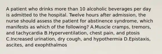 A patient who drinks more than 10 alcoholic beverages per day is admitted to the hospital. Twelve hours after admission, the nurse should assess the patient for abstinence syndrome, which manifests as which of the following? A.Muscle cramps, tremors, and tachycardia B.Hyperventilation, chest pain, and ptosis C.Increased urination, dry cough, and hypothermia D.Epistaxis, ascites, and exophthalmos