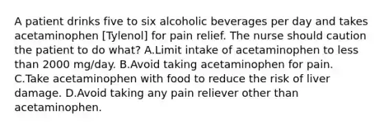 A patient drinks five to six alcoholic beverages per day and takes acetaminophen [Tylenol] for pain relief. The nurse should caution the patient to do what? A.Limit intake of acetaminophen to less than 2000 mg/day. B.Avoid taking acetaminophen for pain. C.Take acetaminophen with food to reduce the risk of liver damage. D.Avoid taking any pain reliever other than acetaminophen.