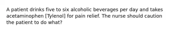 A patient drinks five to six alcoholic beverages per day and takes acetaminophen [Tylenol] for pain relief. The nurse should caution the patient to do what?