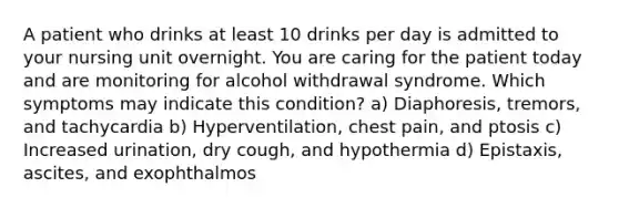 A patient who drinks at least 10 drinks per day is admitted to your nursing unit overnight. You are caring for the patient today and are monitoring for alcohol withdrawal syndrome. Which symptoms may indicate this condition? a) Diaphoresis, tremors, and tachycardia b) Hyperventilation, chest pain, and ptosis c) Increased urination, dry cough, and hypothermia d) Epistaxis, ascites, and exophthalmos