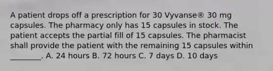 A patient drops off a prescription for 30 Vyvanse® 30 mg capsules. The pharmacy only has 15 capsules in stock. The patient accepts the partial fill of 15 capsules. The pharmacist shall provide the patient with the remaining 15 capsules within ________. A. 24 hours B. 72 hours C. 7 days D. 10 days