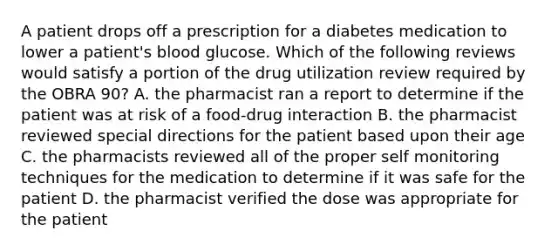 A patient drops off a prescription for a diabetes medication to lower a patient's blood glucose. Which of the following reviews would satisfy a portion of the drug utilization review required by the OBRA 90? A. the pharmacist ran a report to determine if the patient was at risk of a food-drug interaction B. the pharmacist reviewed special directions for the patient based upon their age C. the pharmacists reviewed all of the proper self monitoring techniques for the medication to determine if it was safe for the patient D. the pharmacist verified the dose was appropriate for the patient