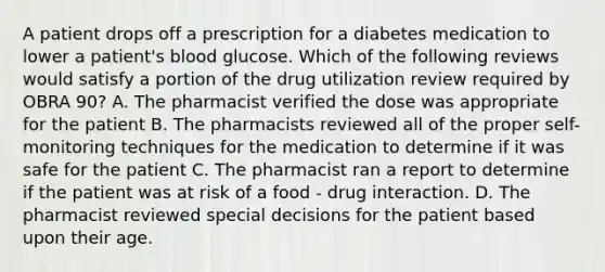 A patient drops off a prescription for a diabetes medication to lower a patient's blood glucose. Which of the following reviews would satisfy a portion of the drug utilization review required by OBRA 90? A. The pharmacist verified the dose was appropriate for the patient B. The pharmacists reviewed all of the proper self-monitoring techniques for the medication to determine if it was safe for the patient C. The pharmacist ran a report to determine if the patient was at risk of a food - drug interaction. D. The pharmacist reviewed special decisions for the patient based upon their age.