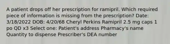 A patient drops off her prescription for ramipril. Which required piece of information is missing from the prescription? Date: 3/18/2022 DOB: 4/20/68 Cheryl Perkins Ramipril 2.5 mg caps 1 po QD x3 Select one: Patient's address Pharmacy's name Quantity to dispense Prescriber's DEA number