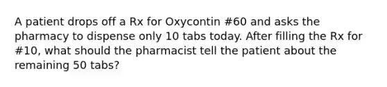 A patient drops off a Rx for Oxycontin #60 and asks the pharmacy to dispense only 10 tabs today. After filling the Rx for #10, what should the pharmacist tell the patient about the remaining 50 tabs?