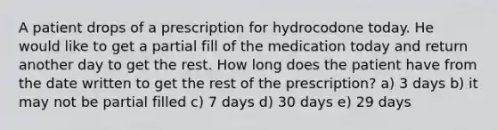 A patient drops of a prescription for hydrocodone today. He would like to get a partial fill of the medication today and return another day to get the rest. How long does the patient have from the date written to get the rest of the prescription? a) 3 days b) it may not be partial filled c) 7 days d) 30 days e) 29 days