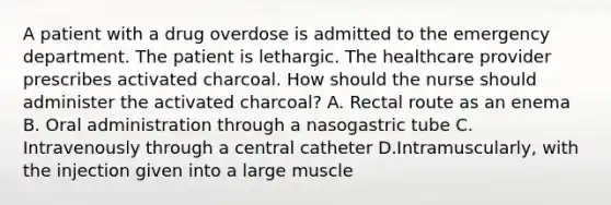 A patient with a drug overdose is admitted to the emergency department. The patient is lethargic. The healthcare provider prescribes activated charcoal. How should the nurse should administer the activated charcoal? A. Rectal route as an enema B. Oral administration through a nasogastric tube C. Intravenously through a central catheter D.Intramuscularly, with the injection given into a large muscle