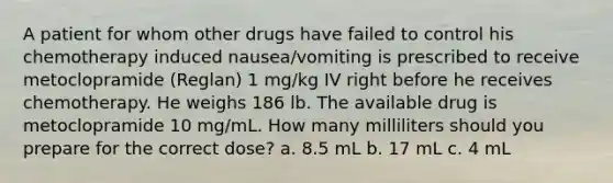 A patient for whom other drugs have failed to control his chemotherapy induced nausea/vomiting is prescribed to receive metoclopramide (Reglan) 1 mg/kg IV right before he receives chemotherapy. He weighs 186 lb. The available drug is metoclopramide 10 mg/mL. How many milliliters should you prepare for the correct dose? a. 8.5 mL b. 17 mL c. 4 mL