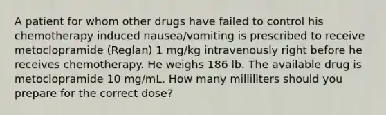 A patient for whom other drugs have failed to control his chemotherapy induced nausea/vomiting is prescribed to receive metoclopramide (Reglan) 1 mg/kg intravenously right before he receives chemotherapy. He weighs 186 lb. The available drug is metoclopramide 10 mg/mL. How many milliliters should you prepare for the correct dose?