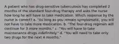 A patient who has drug-sensitive tuberculosis has completed 2 months of the standard four-drug therapy and asks the nurse how long he will have to take medication. Which response by the nurse is correct? a. "As long as you remain symptomatic, you will not have to take more medication. b. "The four-drug regimen will continue for 3 more months." c. "You will have to take maintenance drugs indefinitely." d. "You will need to take only two drugs for the next 4 months."