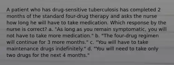 A patient who has drug-sensitive tuberculosis has completed 2 months of the standard four-drug therapy and asks the nurse how long he will have to take medication. Which response by the nurse is correct? a. "As long as you remain symptomatic, you will not have to take more medication." b. "The four-drug regimen will continue for 3 more months." c. "You will have to take maintenance drugs indefinitely." d. "You will need to take only two drugs for the next 4 months."