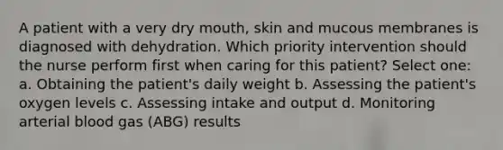 A patient with a very dry mouth, skin and mucous membranes is diagnosed with dehydration. Which priority intervention should the nurse perform first when caring for this patient? Select one: a. Obtaining the patient's daily weight b. Assessing the patient's oxygen levels c. Assessing intake and output d. Monitoring arterial blood gas (ABG) results