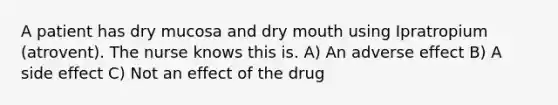 A patient has dry mucosa and dry mouth using Ipratropium (atrovent). The nurse knows this is. A) An adverse effect B) A side effect C) Not an effect of the drug