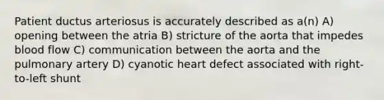 Patient ductus arteriosus is accurately described as a(n) A) opening between the atria B) stricture of the aorta that impedes blood flow C) communication between the aorta and the pulmonary artery D) cyanotic heart defect associated with right-to-left shunt