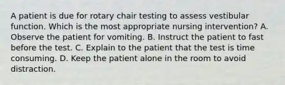 A patient is due for rotary chair testing to assess vestibular function. Which is the most appropriate nursing intervention? A. Observe the patient for vomiting. B. Instruct the patient to fast before the test. C. Explain to the patient that the test is time consuming. D. Keep the patient alone in the room to avoid distraction.