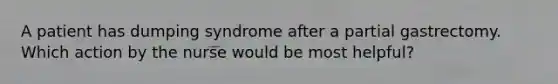 A patient has dumping syndrome after a partial gastrectomy. Which action by the nurse would be most helpful?