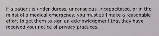 If a patient is under duress, unconscious, incapacitated, or in the midst of a medical emergency, you must still make a reasonable effort to get them to sign an acknowledgment that they have received your notice of privacy practices.