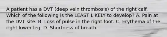 A patient has a DVT (deep vein thrombosis) of the right calf. Which of the following is the LEAST LIKELY to develop? A. Pain at the DVT site. B. Loss of pulse in the right foot. C. Erythema of the right lower leg. D. Shortness of breath.