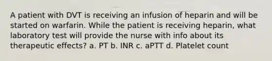 A patient with DVT is receiving an infusion of heparin and will be started on warfarin. While the patient is receiving heparin, what laboratory test will provide the nurse with info about its therapeutic effects? a. PT b. INR c. aPTT d. Platelet count