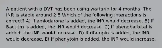 A patient with a DVT has been using warfarin for 4 months. The INR is stable around 2.5 Which of the following interactions is correct? A) If amiodarone is added, the INR would decrease. B) If Bactrim is added, the INR would decrease. C) If phenobarbital is added, the INR would increase. D) If rifampin is added, the INR would decrease. E) If phenytoin is added, the INR would increase.