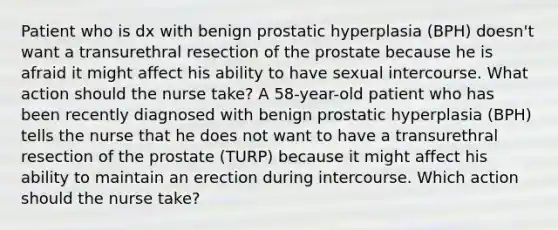 Patient who is dx with benign prostatic hyperplasia (BPH) doesn't want a transurethral resection of the prostate because he is afraid it might affect his ability to have sexual intercourse. What action should the nurse take? A 58-year-old patient who has been recently diagnosed with benign prostatic hyperplasia (BPH) tells the nurse that he does not want to have a transurethral resection of the prostate (TURP) because it might affect his ability to maintain an erection during intercourse. Which action should the nurse take?