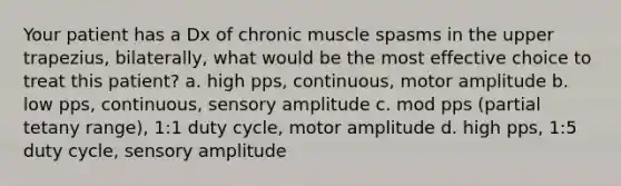 Your patient has a Dx of chronic muscle spasms in the upper trapezius, bilaterally, what would be the most effective choice to treat this patient? a. high pps, continuous, motor amplitude b. low pps, continuous, sensory amplitude c. mod pps (partial tetany range), 1:1 duty cycle, motor amplitude d. high pps, 1:5 duty cycle, sensory amplitude