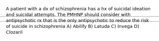 A patient with a dx of schizophrenia has a hx of suicidal ideation and suicidal attempts. The PMHNP should consider with antipsychotic rx that is the only antipsychotic to reduce the risk of suicide in schizophrenia A) Abilify B) Latuda C) Invega D) Clozaril