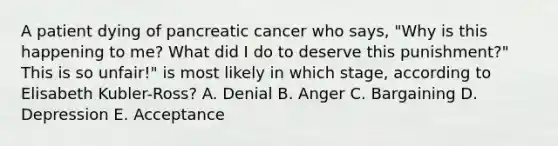 A patient dying of pancreatic cancer who says, "Why is this happening to me? What did I do to deserve this punishment?" This is so unfair!" is most likely in which stage, according to Elisabeth Kubler-Ross? A. Denial B. Anger C. Bargaining D. Depression E. Acceptance