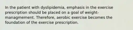 In the patient with dyslipidemia, emphasis in the exercise prescription should be placed on a goal of weight-managmement. Therefore, aerobic exercise becomes the foundation of the exercise prescription.