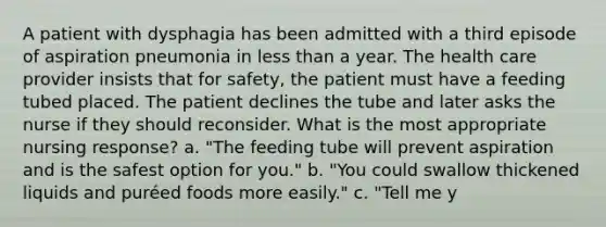 A patient with dysphagia has been admitted with a third episode of aspiration pneumonia in less than a year. The health care provider insists that for safety, the patient must have a feeding tubed placed. The patient declines the tube and later asks the nurse if they should reconsider. What is the most appropriate nursing response? a. "The feeding tube will prevent aspiration and is the safest option for you." b. "You could swallow thickened liquids and puréed foods more easily." c. "Tell me y