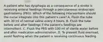 A patient who has dysphagia as a consequence of a stroke is receiving enteral feedings through a percutaneous endoscopic gastrostomy (PEG). Which of the following interventions should the nurse integrate into this patient's care? A. Flush the tube with 30 ml of normal saline every 4 hours. B. Flush the tube before and after feedings if the patient's feedings are intermittent. C. Flush the PEG with 100 ml of sterile water before and after medication administration. D. To prevent fluid overload, avoid flushing when the patient is receiving continuous feeding.